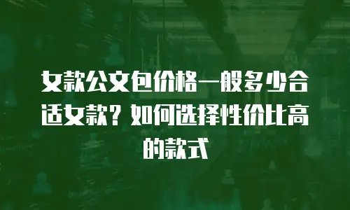 女款公文包价格一般多少合适女款？如何选择性价比高的款式