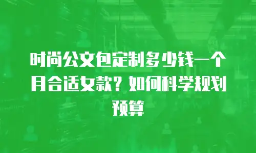 时尚公文包定制多少钱一个月合适女款？如何科学规划预算
