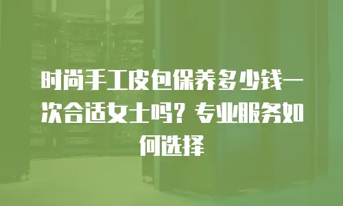 时尚手工皮包保养多少钱一次合适女士吗？专业服务如何选择