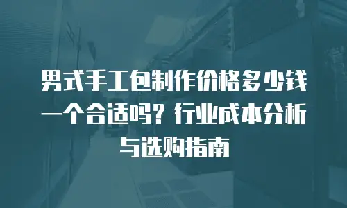 男式手工包制作价格多少钱一个合适吗？行业成本分析与选购指南
