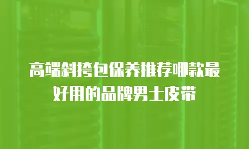 高端斜挎包保养推荐哪款最好用的品牌男士皮带