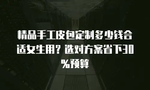精品手工皮包定制多少钱合适女生用？选对方案省下30%预算