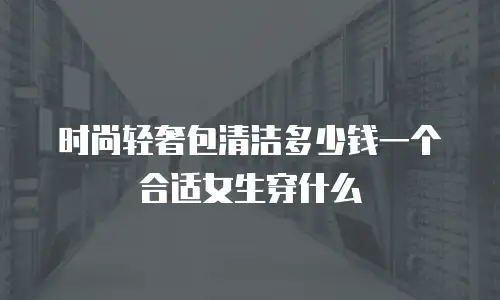 时尚轻奢包清洁多少钱一个合适女生穿什么
