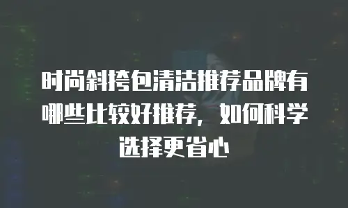 时尚斜挎包清洁推荐品牌有哪些比较好推荐，如何科学选择更省心