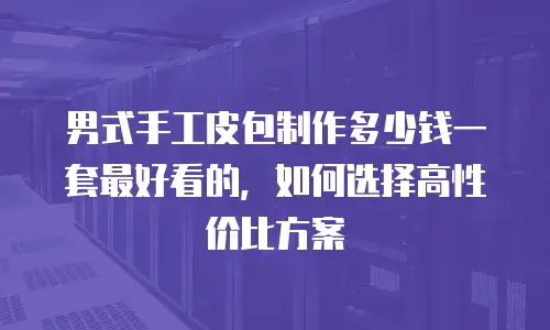 男式手工皮包制作多少钱一套最好看的，如何选择高性价比方案