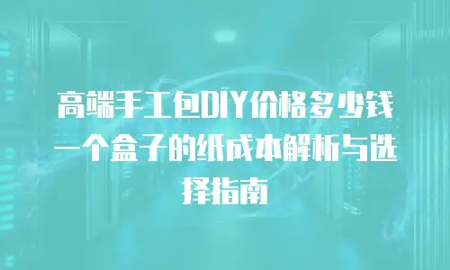 高端手工包DIY价格多少钱 一个盒子的纸成本解析与选择指南