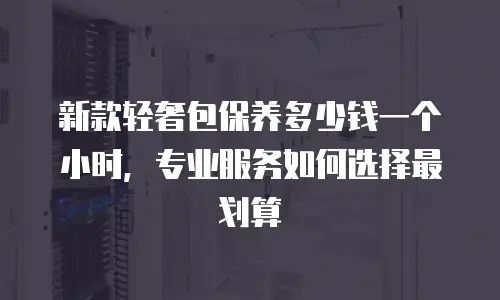 新款轻奢包保养多少钱一个小时，专业服务如何选择最划算