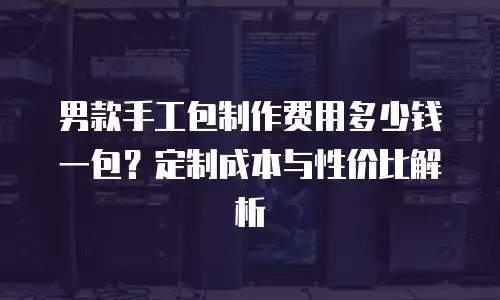 男款手工包制作费用多少钱一包？定制成本与性价比解析