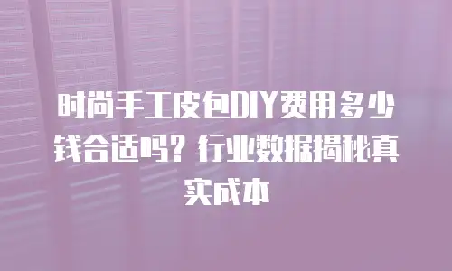 时尚手工皮包DIY费用多少钱合适吗？行业数据揭秘真实成本