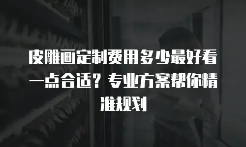 皮雕画定制费用多少最好看一点合适？专业方案帮你精准规划