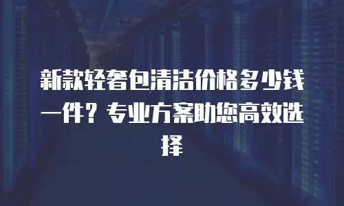 新款轻奢包清洁价格多少钱一件？专业方案助您高效选择