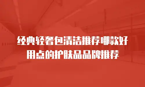 经典轻奢包清洁推荐哪款好用点的护肤品品牌推荐
