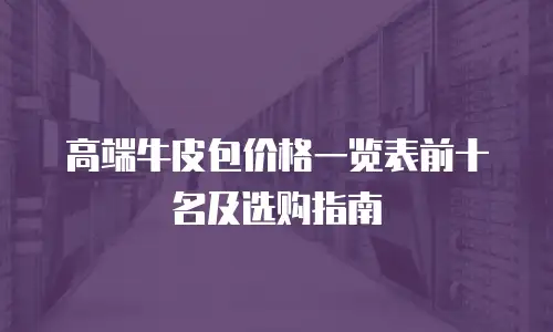 高端牛皮包价格一览表前十名及选购指南