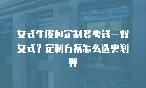 女式牛皮包定制多少钱一双女式？定制方案怎么选更划算