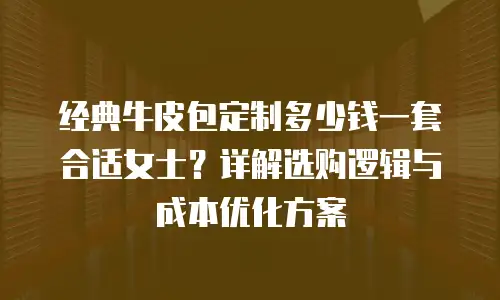 经典牛皮包定制多少钱一套合适女士？详解选购逻辑与成本优化方案
