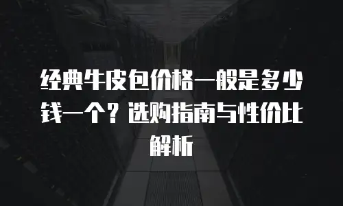 经典牛皮包价格一般是多少钱一个？选购指南与性价比解析