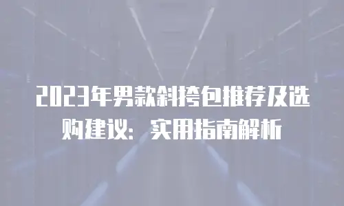 2023年男款斜挎包推荐及选购建议：实用指南解析