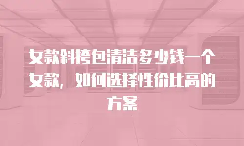 女款斜挎包清洁多少钱一个女款，如何选择性价比高的方案