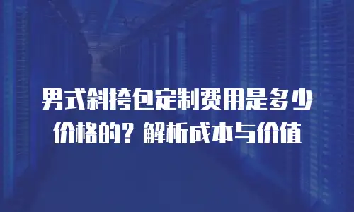 男式斜挎包定制费用是多少价格的？解析成本与价值