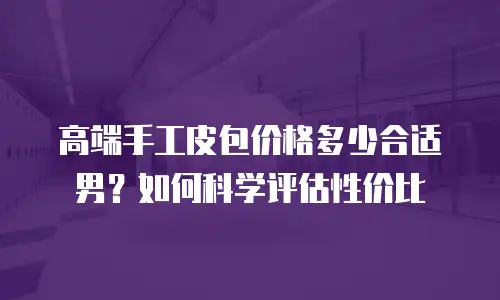 高端手工皮包价格多少合适男？如何科学评估性价比