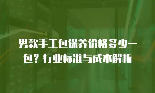 男款手工包保养价格多少一包？行业标准与成本解析