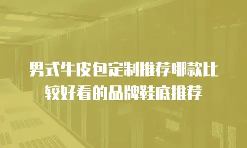 男式牛皮包定制推荐哪款比较好看的品牌鞋底推荐