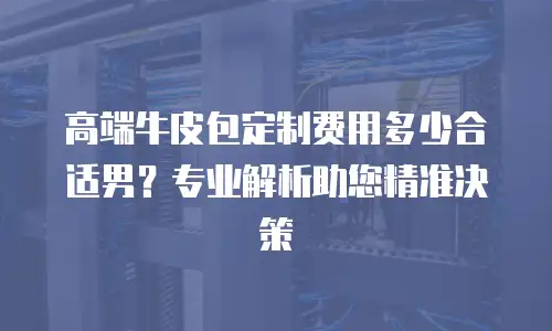 高端牛皮包定制费用多少合适男？专业解析助您精准决策
