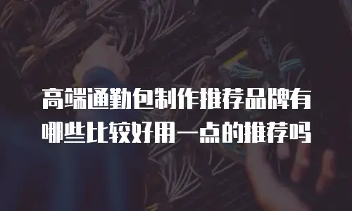 高端通勤包制作推荐品牌有哪些比较好用一点的推荐吗