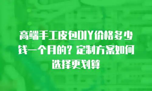 高端手工皮包DIY价格多少钱一个月的？定制方案如何选择更划算