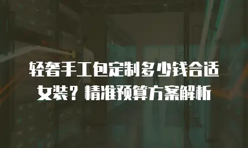轻奢手工包定制多少钱合适女装？精准预算方案解析