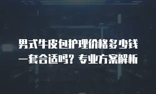 男式牛皮包护理价格多少钱一套合适吗？专业方案解析