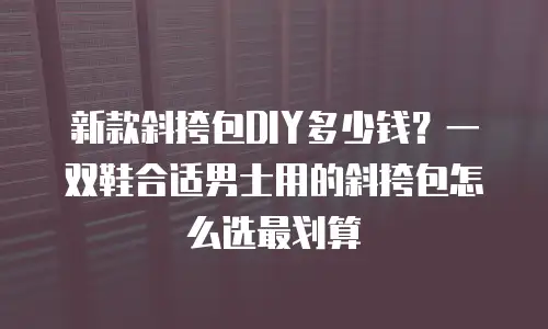 新款斜挎包DIY多少钱？一双鞋合适男士用的斜挎包怎么选最划算