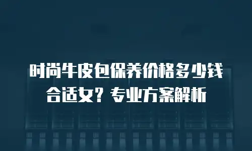 时尚牛皮包保养价格多少钱合适女？专业方案解析