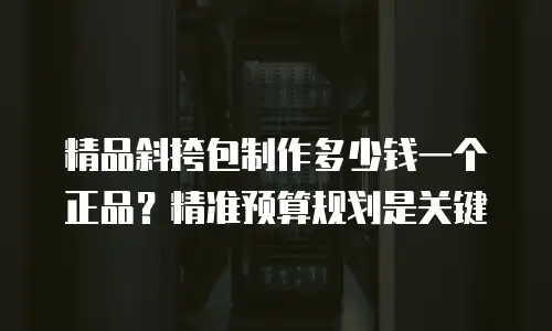 精品斜挎包制作多少钱一个正品？精准预算规划是关键