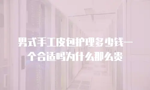 男式手工皮包护理多少钱一个合适吗为什么那么贵