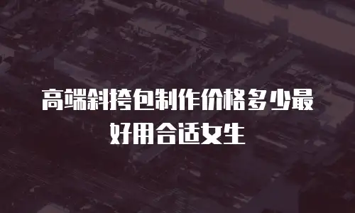 高端斜挎包制作价格多少最好用合适女生