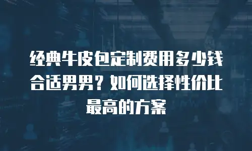 经典牛皮包定制费用多少钱合适男男？如何选择性价比最高的方案
