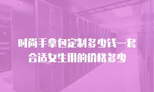 时尚手拿包定制多少钱一套合适女生用的价格多少