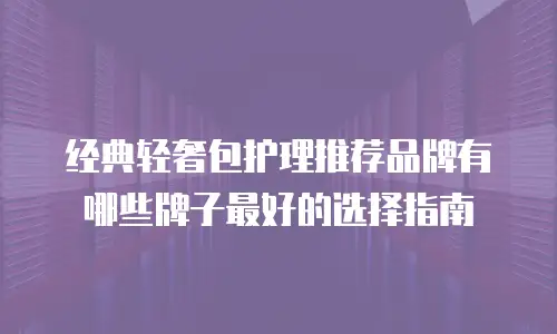 经典轻奢包护理推荐品牌有哪些牌子最好的选择指南