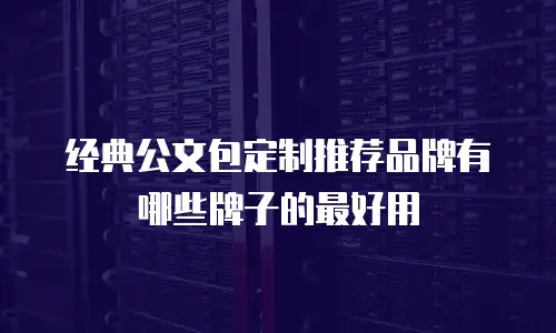 经典公文包定制推荐品牌有哪些牌子的最好用