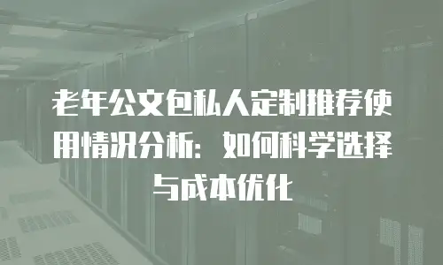 老年公文包私人定制推荐使用情况分析：如何科学选择与成本优化