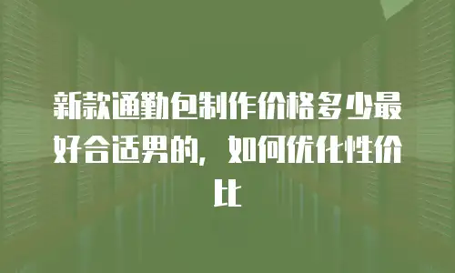 新款通勤包制作价格多少最好合适男的，如何优化性价比