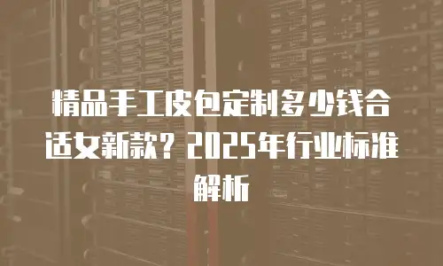 精品手工皮包定制多少钱合适女新款？2025年行业标准解析