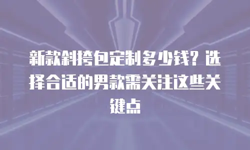 新款斜挎包定制多少钱？选择合适的男款需关注这些关键点