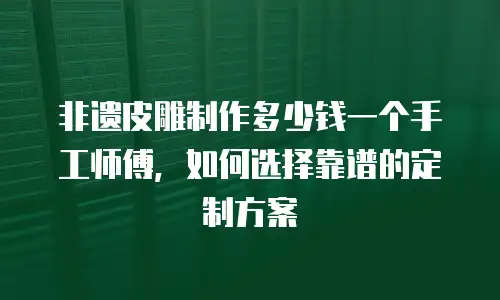 非遗皮雕制作多少钱一个手工师傅，如何选择靠谱的定制方案
