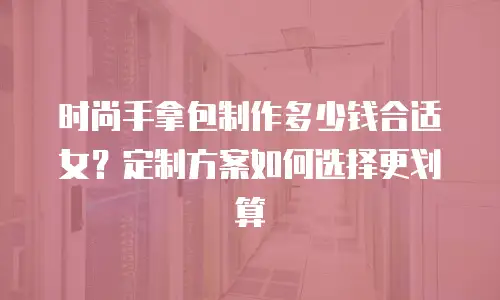 时尚手拿包制作多少钱合适女？定制方案如何选择更划算