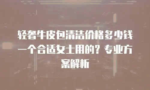 轻奢牛皮包清洁价格多少钱一个合适女士用的？专业方案解析