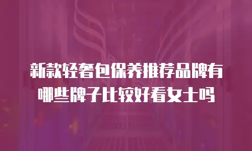 新款轻奢包保养推荐品牌有哪些牌子比较好看女士吗