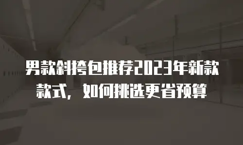 男款斜挎包推荐2023年新款款式，如何挑选更省预算
