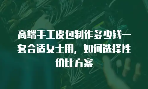 高端手工皮包制作多少钱一套合适女士用，如何选择性价比方案